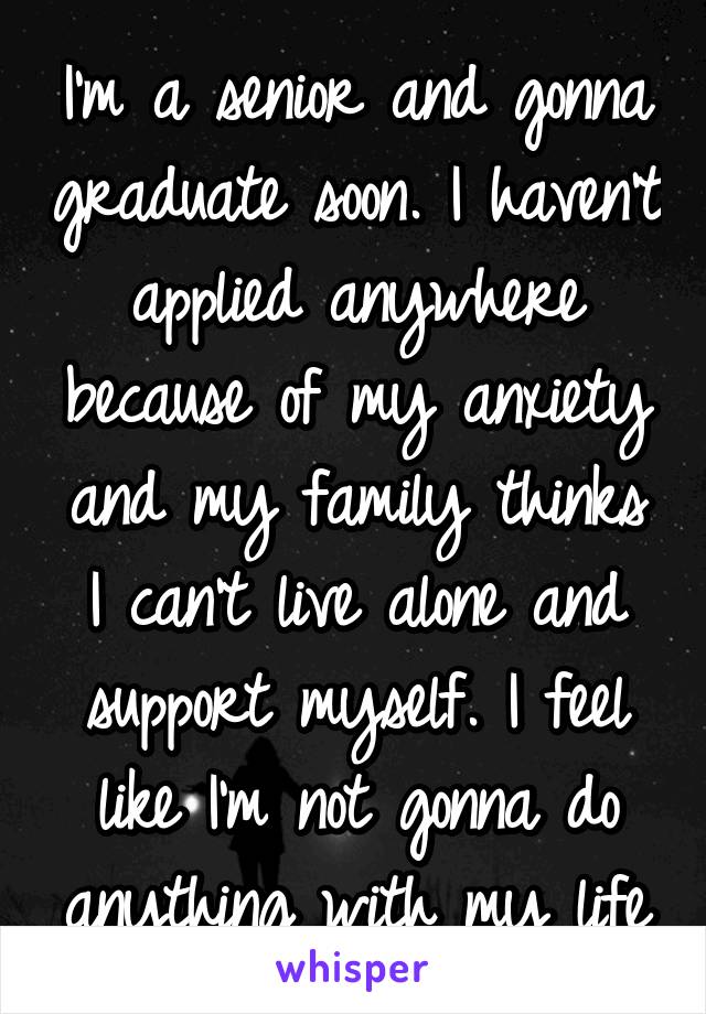 I'm a senior and gonna graduate soon. I haven't applied anywhere because of my anxiety and my family thinks I can't live alone and support myself. I feel like I'm not gonna do anything with my life