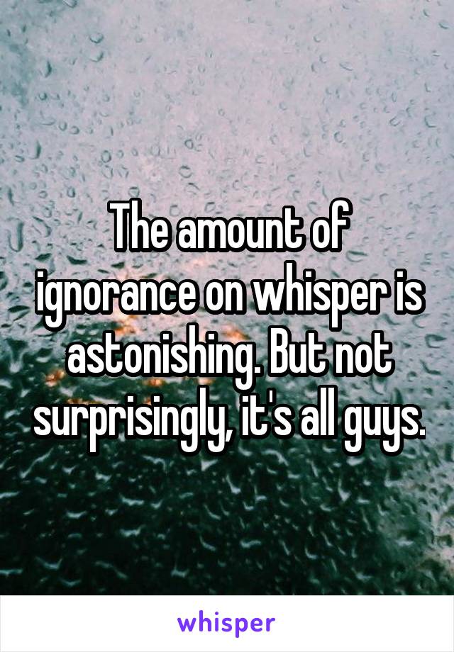 The amount of ignorance on whisper is astonishing. But not surprisingly, it's all guys.