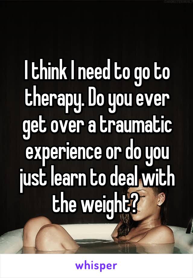 I think I need to go to therapy. Do you ever get over a traumatic experience or do you just learn to deal with the weight? 