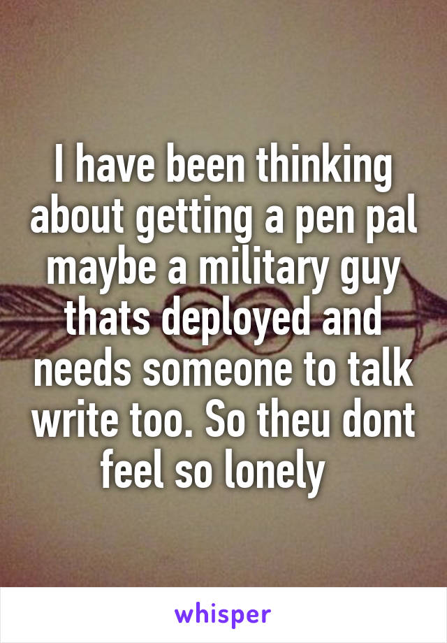 I have been thinking about getting a pen pal maybe a military guy thats deployed and needs someone to talk write too. So theu dont feel so lonely  