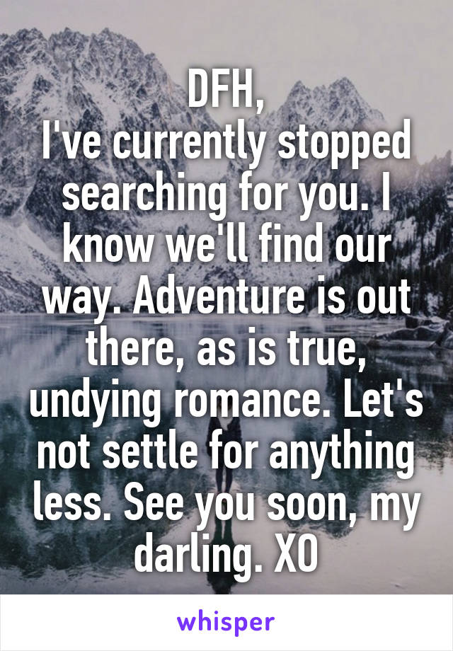 DFH,
I've currently stopped searching for you. I know we'll find our way. Adventure is out there, as is true, undying romance. Let's not settle for anything less. See you soon, my darling. XO