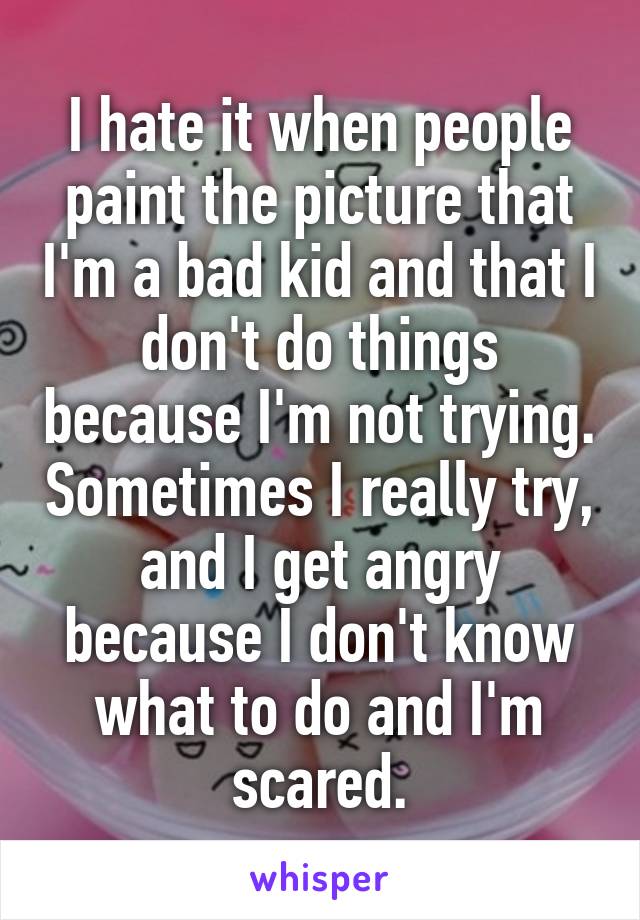 I hate it when people paint the picture that I'm a bad kid and that I don't do things because I'm not trying. Sometimes I really try, and I get angry because I don't know what to do and I'm scared.