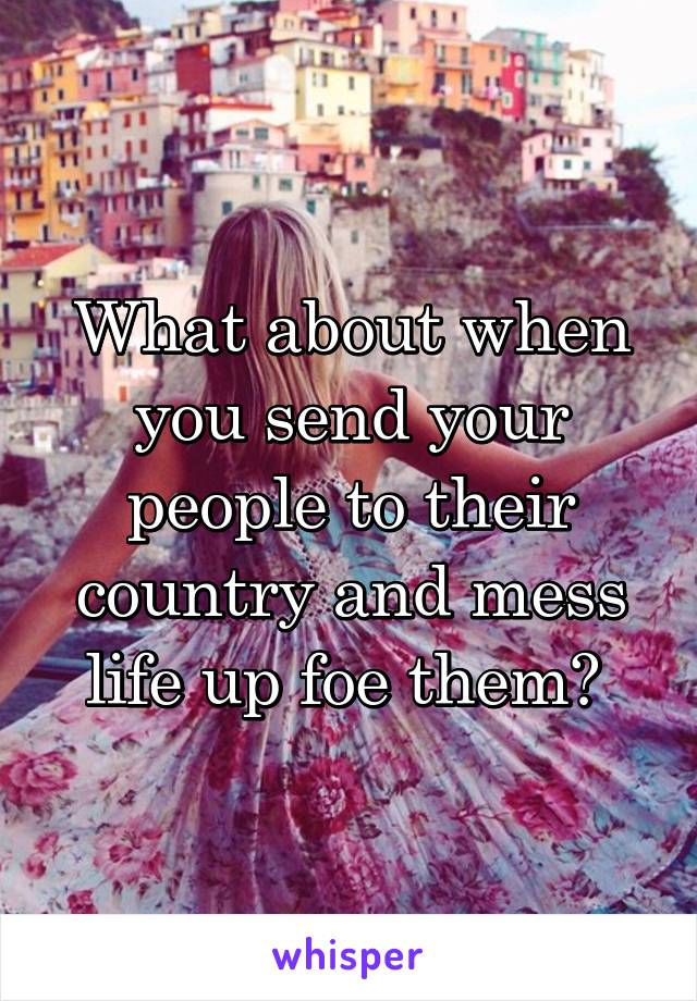 What about when you send your people to their country and mess life up foe them? 