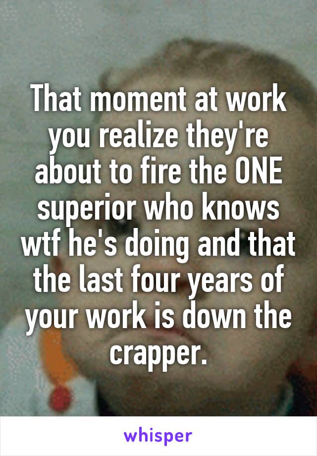 That moment at work you realize they're about to fire the ONE superior who knows wtf he's doing and that the last four years of your work is down the crapper.