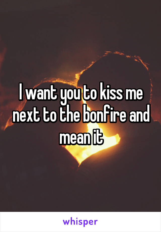 I want you to kiss me next to the bonfire and mean it