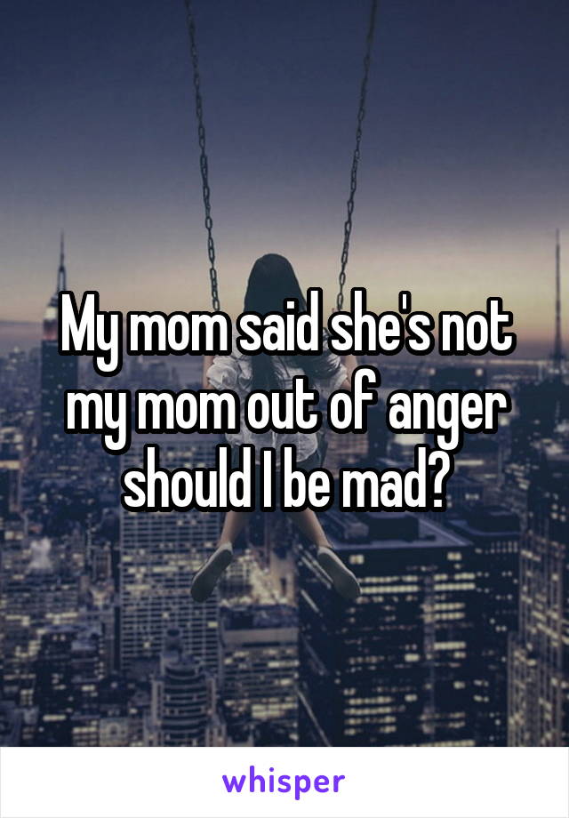 My mom said she's not my mom out of anger should I be mad?