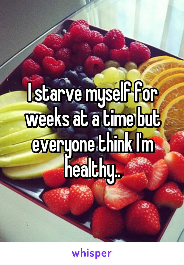 I starve myself for weeks at a time but everyone think I'm healthy..