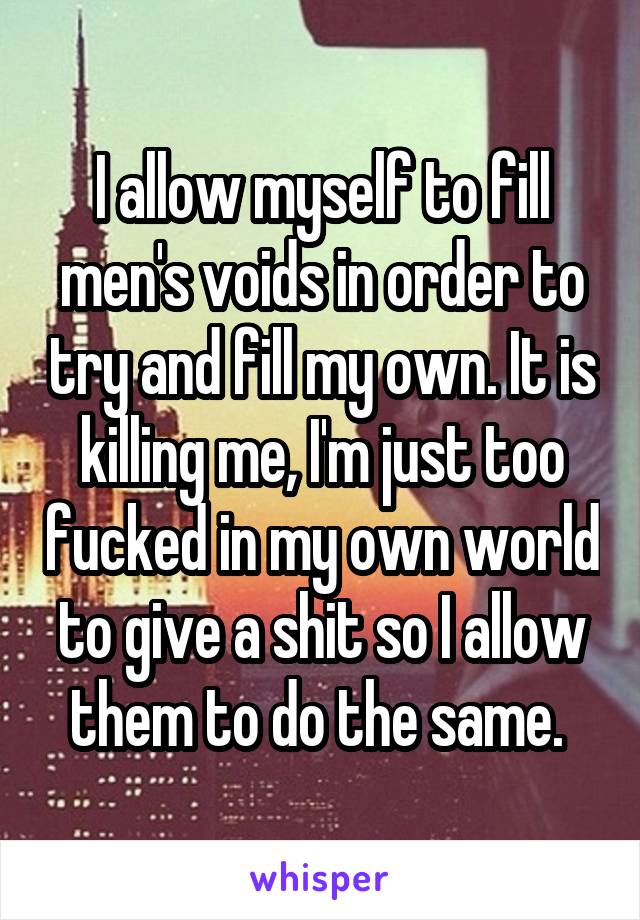 I allow myself to fill men's voids in order to try and fill my own. It is killing me, I'm just too fucked in my own world to give a shit so I allow them to do the same. 