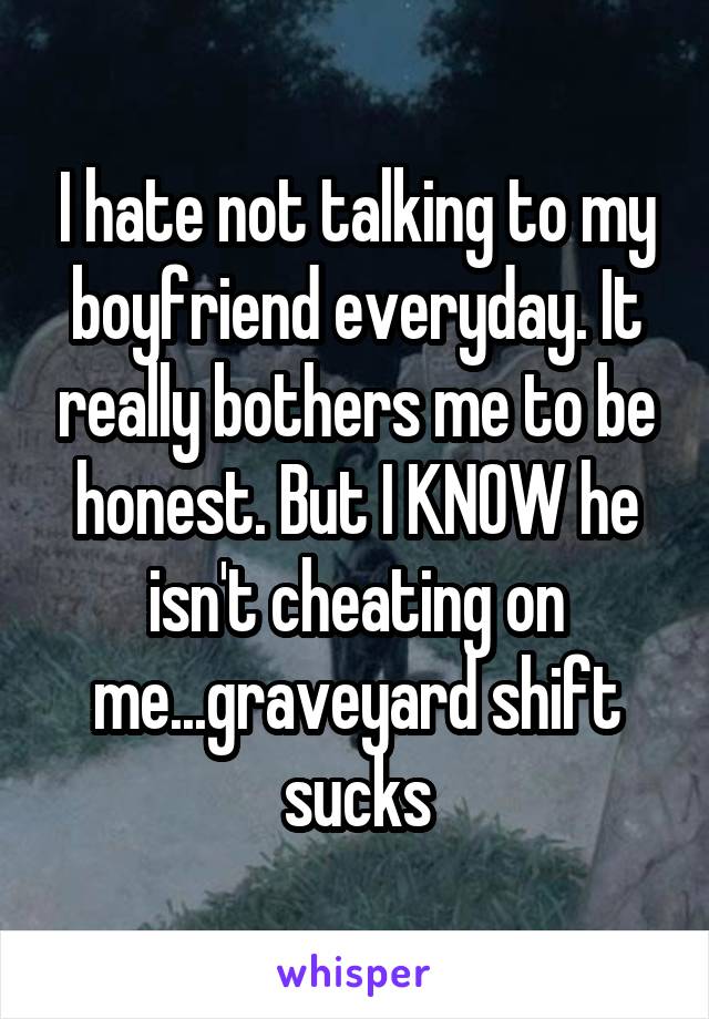 I hate not talking to my boyfriend everyday. It really bothers me to be honest. But I KNOW he isn't cheating on me...graveyard shift sucks