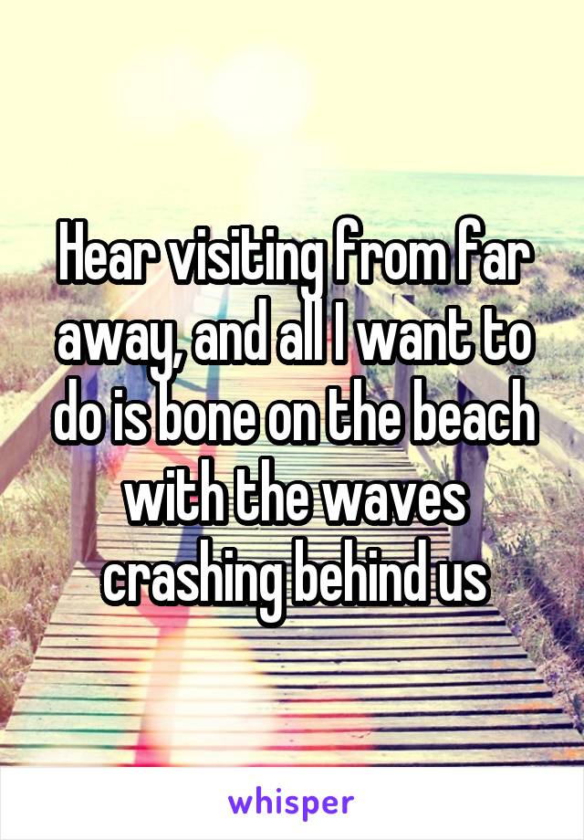 Hear visiting from far away, and all I want to do is bone on the beach with the waves crashing behind us