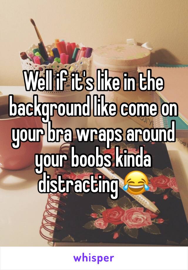 Well if it's like in the background like come on your bra wraps around your boobs kinda distracting 😂