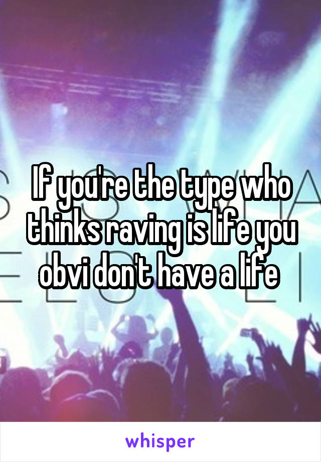 If you're the type who thinks raving is life you obvi don't have a life 