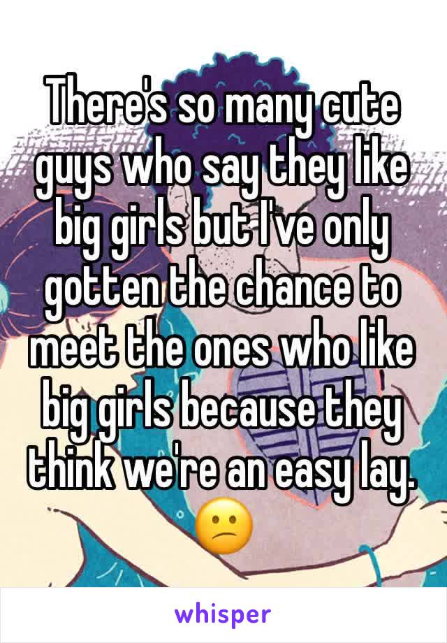 There's so many cute guys who say they like big girls but I've only gotten the chance to meet the ones who like big girls because they think we're an easy lay. 😕