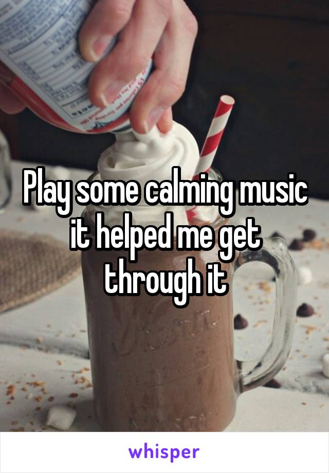 Play some calming music it helped me get through it