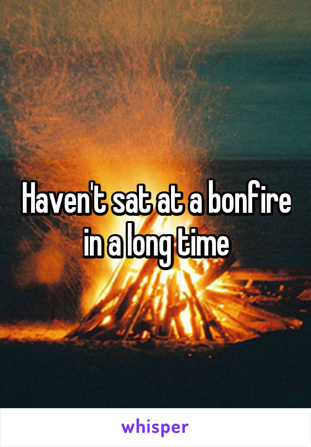 Haven't sat at a bonfire in a long time