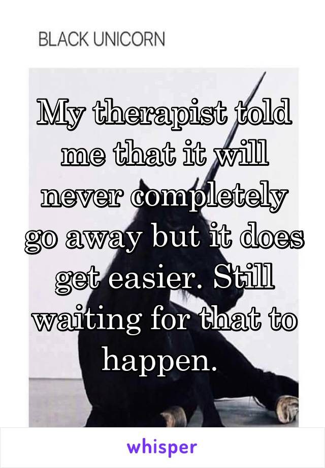 My therapist told me that it will never completely go away but it does get easier. Still waiting for that to happen. 