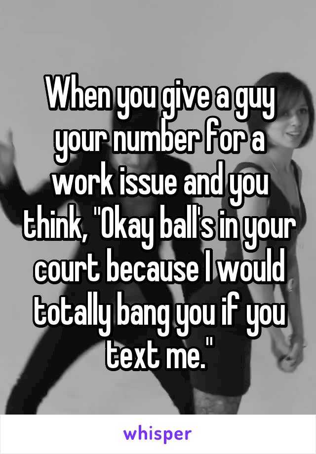 When you give a guy your number for a work issue and you think, "Okay ball's in your court because I would totally bang you if you text me."