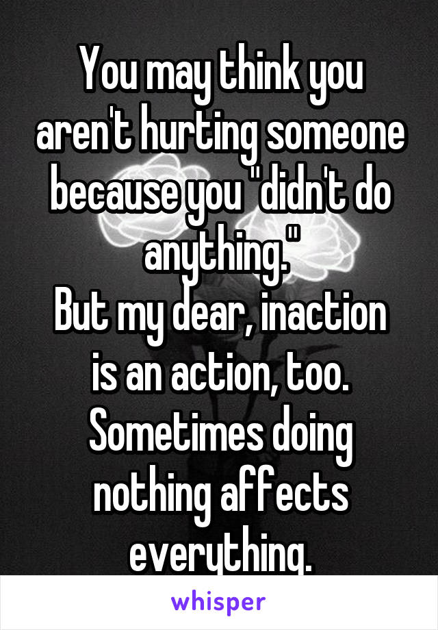 You may think you aren't hurting someone because you "didn't do anything."
But my dear, inaction is an action, too. Sometimes doing nothing affects everything.