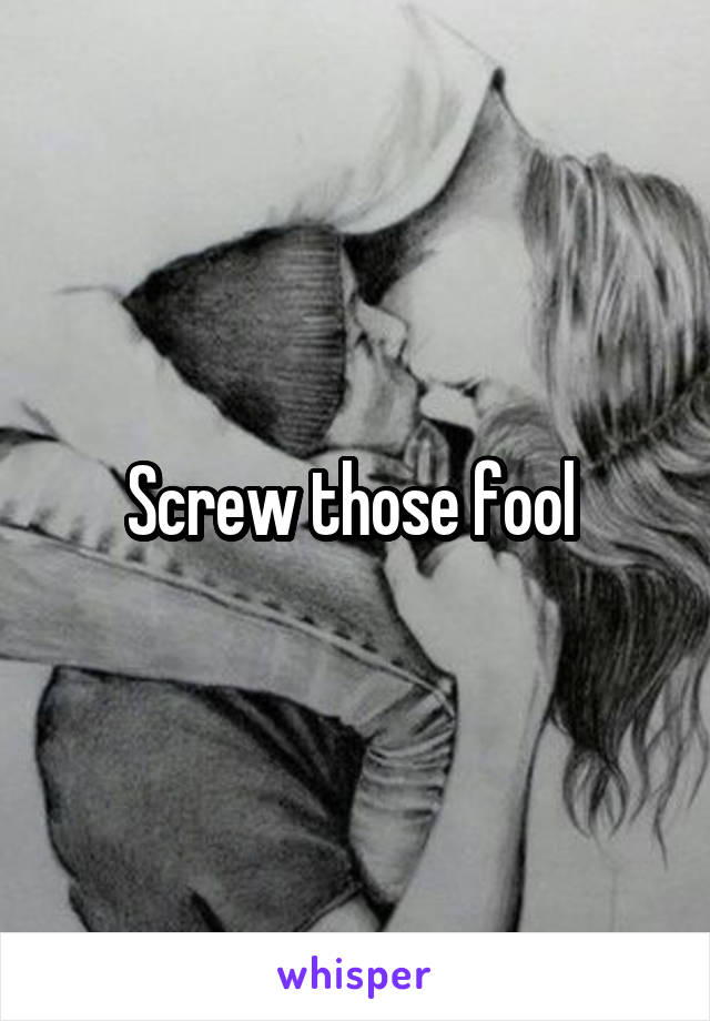 Screw those fool 