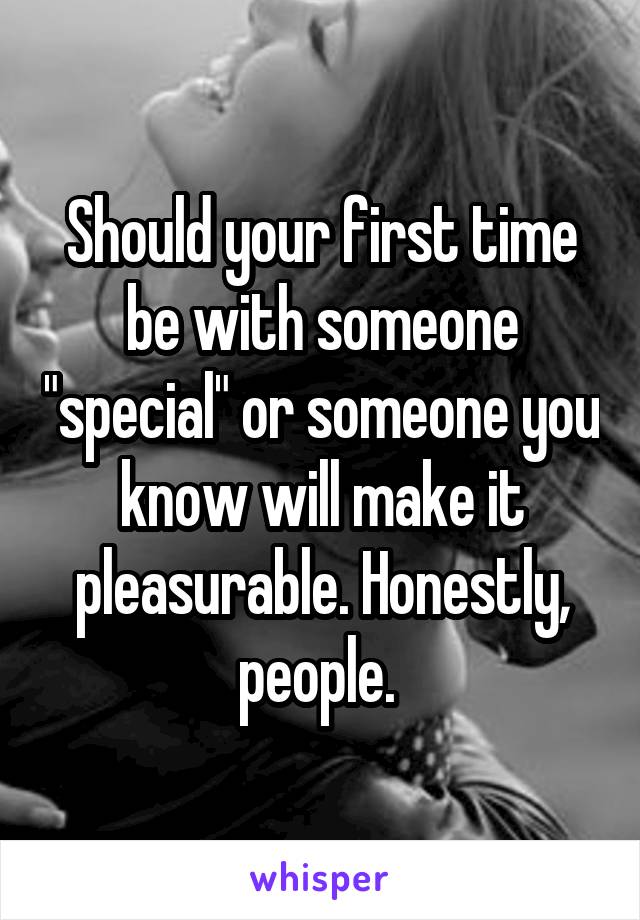 Should your first time be with someone "special" or someone you know will make it pleasurable. Honestly, people. 