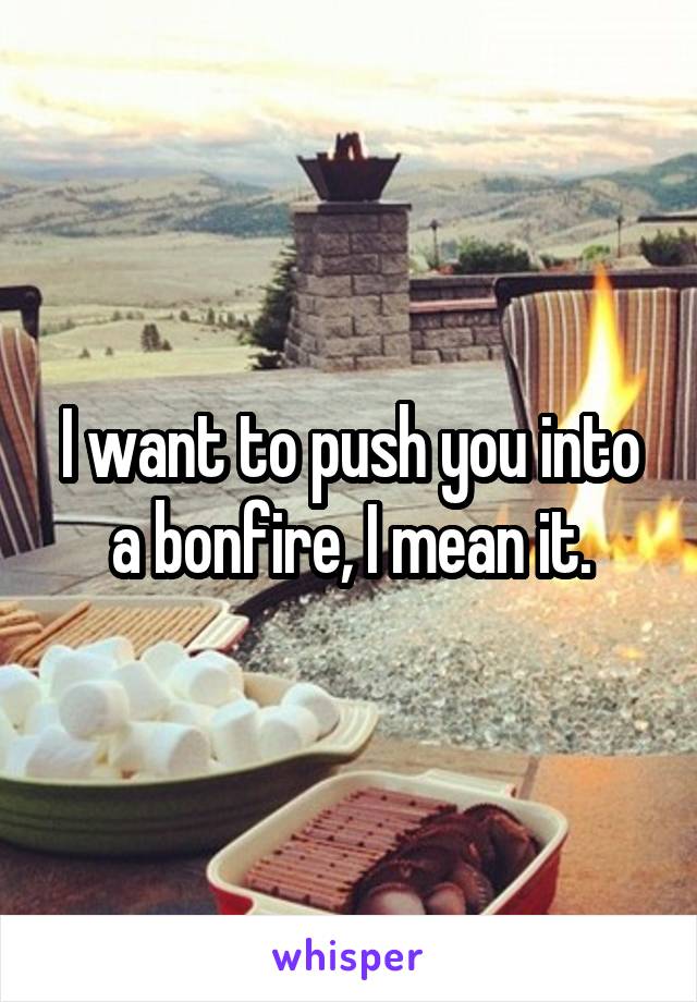 I want to push you into a bonfire, I mean it.