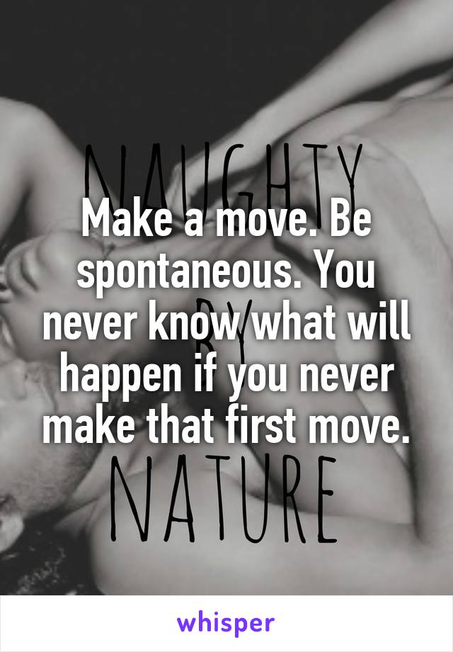 Make a move. Be spontaneous. You never know what will happen if you never make that first move.