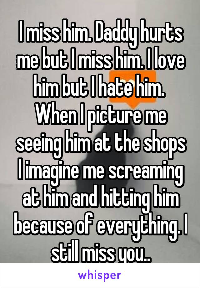 I miss him. Daddy hurts me but I miss him. I love him but I hate him. 
When I picture me seeing him at the shops I imagine me screaming at him and hitting him because of everything. I still miss you..