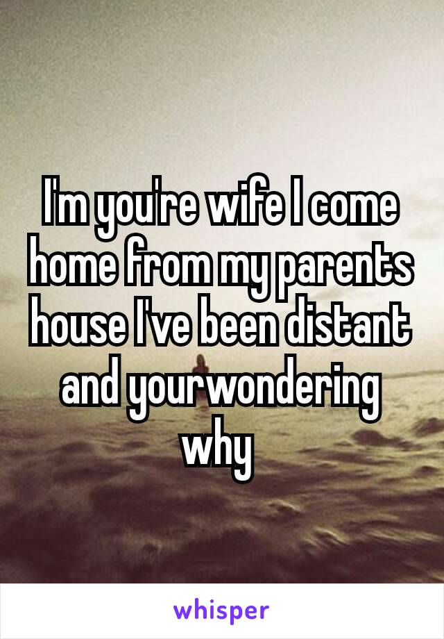 I'm you're wife I come home from my parents house I've been distant and your​wondering why 