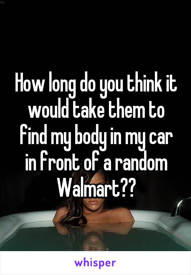 How long do you think it would take them to find my body in my car in front of a random Walmart??