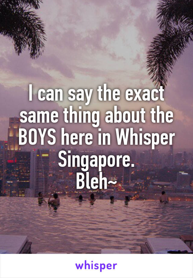 I can say the exact same thing about the BOYS here in Whisper Singapore.
Bleh~