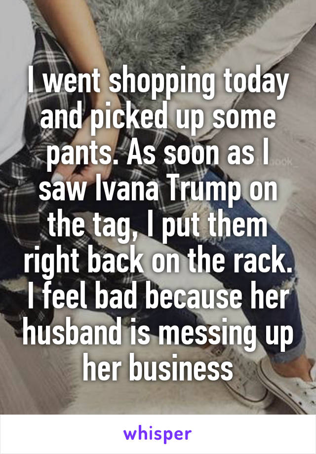 I went shopping today and picked up some pants. As soon as I saw Ivana Trump on the tag, I put them right back on the rack. I feel bad because her husband is messing up her business