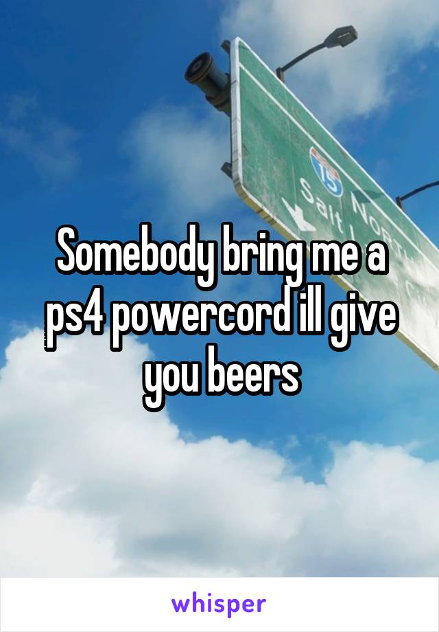 Somebody bring me a ps4 powercord ill give you beers