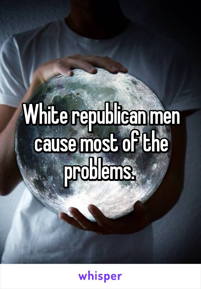 White republican men cause most of the problems. 