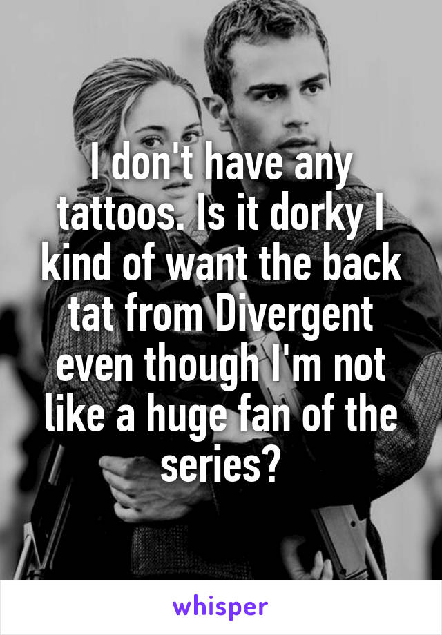 I don't have any tattoos. Is it dorky I kind of want the back tat from Divergent even though I'm not like a huge fan of the series?