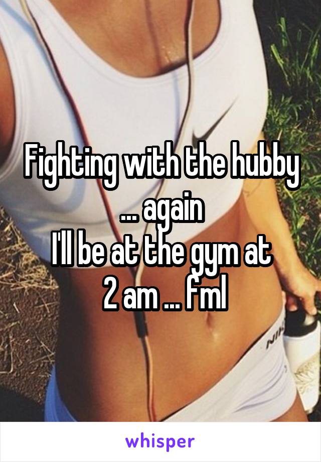 Fighting with the hubby ... again
I'll be at the gym at
 2 am ... fml