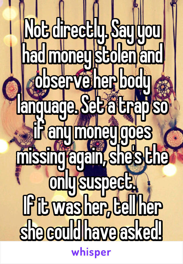 Not directly. Say you had money stolen and observe her body language. Set a trap so if any money goes missing again, she's the only suspect.
If it was her, tell her she could have asked! 