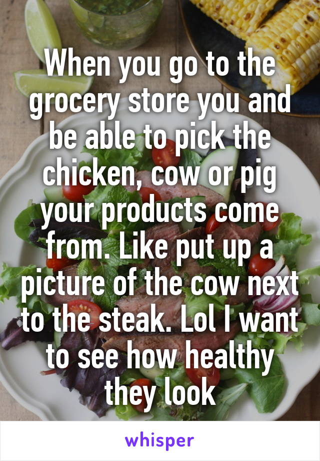 When you go to the grocery store you and be able to pick the chicken, cow or pig your products come from. Like put up a picture of the cow next to the steak. Lol I want to see how healthy they look