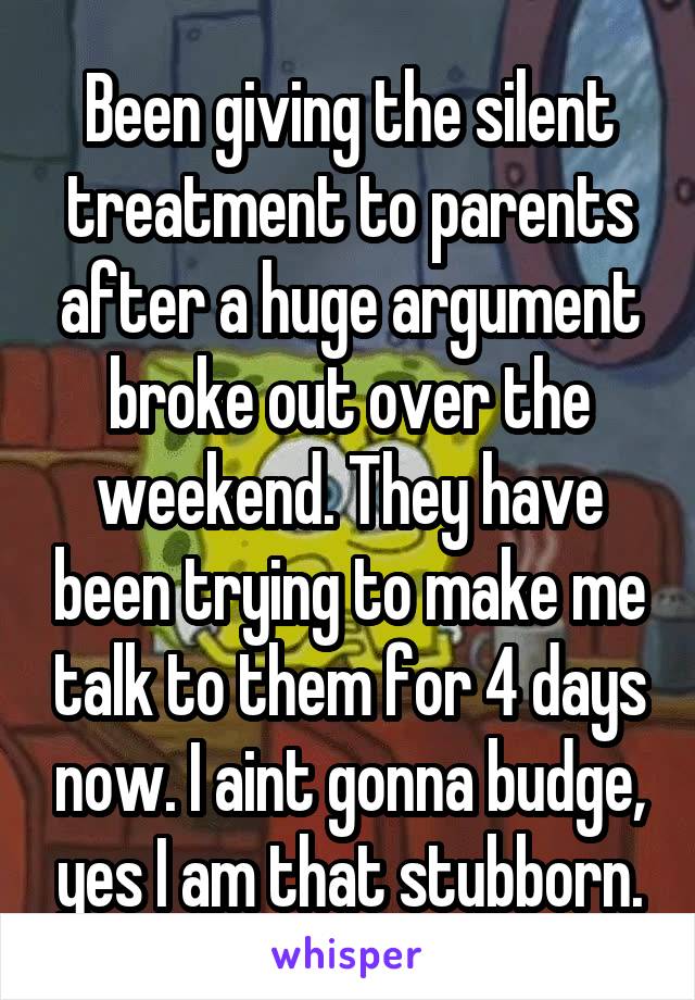 Been giving the silent treatment to parents after a huge argument broke out over the weekend. They have been trying to make me talk to them for 4 days now. I aint gonna budge, yes I am that stubborn.