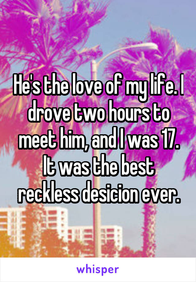 He's the love of my life. I drove two hours to meet him, and I was 17. It was the best reckless desicion ever.