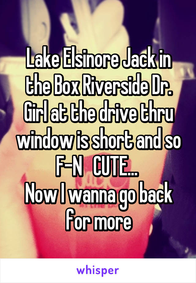 Lake Elsinore Jack in the Box Riverside Dr. Girl at the drive thru window is short and so F-N   CUTE... 
Now I wanna go back for more