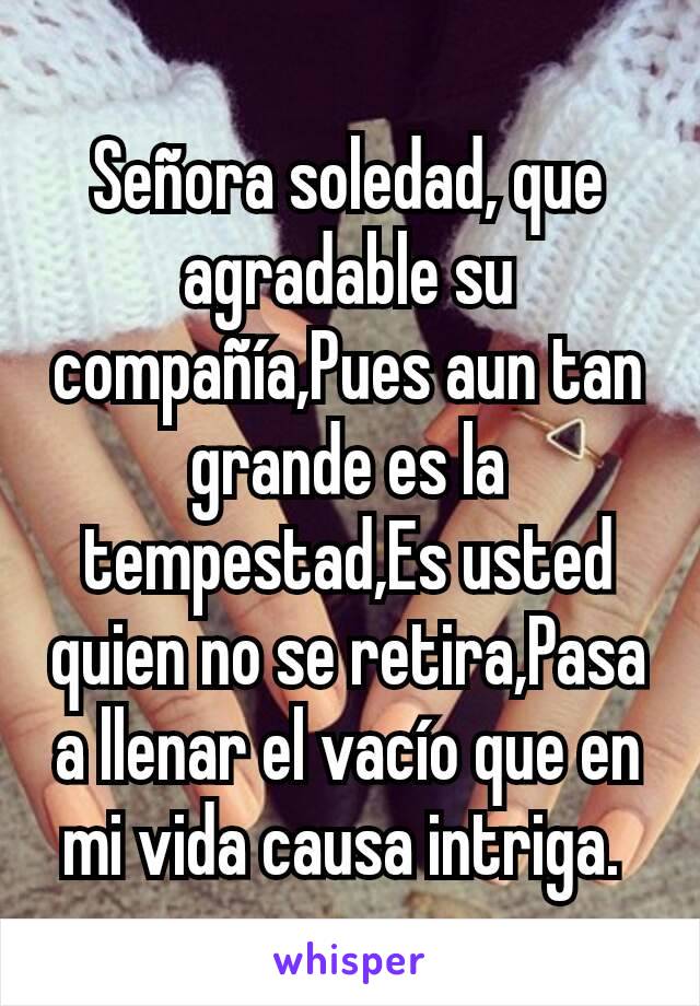 Señora soledad, que agradable su compañía,Pues aun tan grande es la tempestad,Es usted quien no se retira,Pasa a llenar el vacío que en mi vida causa intriga. 