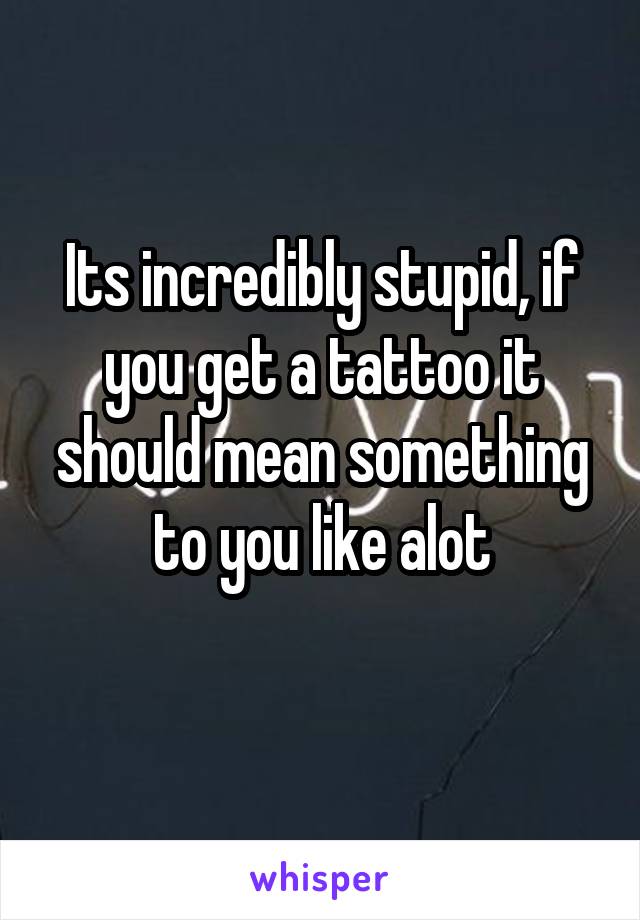 Its incredibly stupid, if you get a tattoo it should mean something to you like alot
