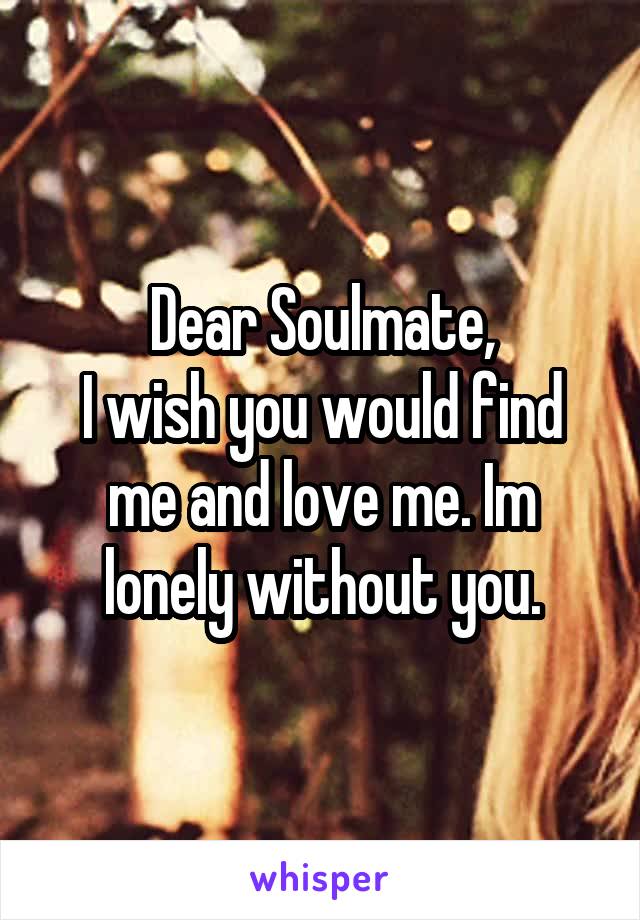 Dear Soulmate,
I wish you would find me and love me. Im lonely without you.