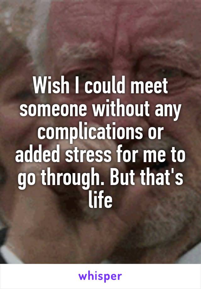 Wish I could meet someone without any complications or added stress for me to go through. But that's life