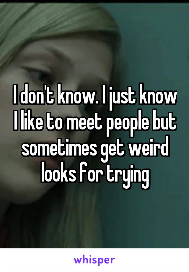 I don't know. I just know I like to meet people but sometimes get weird looks for trying