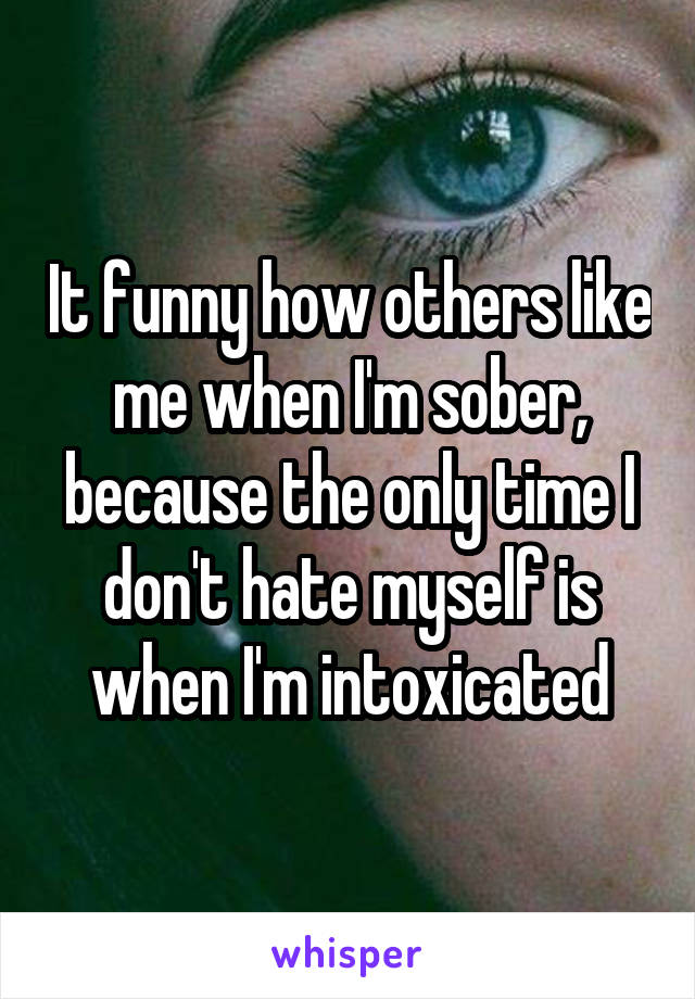 It funny how others like me when I'm sober, because the only time I don't hate myself is when I'm intoxicated