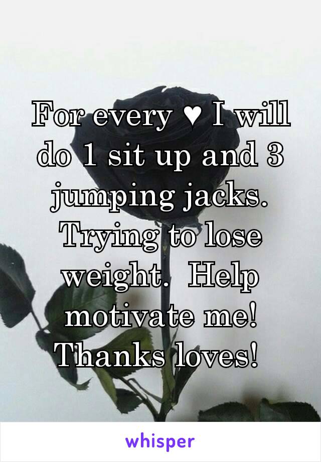 For every ♥ I will do 1 sit up and 3 jumping jacks.  Trying to lose weight.  Help motivate me!  Thanks loves! 