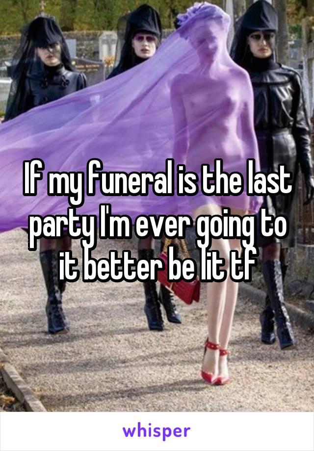 If my funeral is the last party I'm ever going to it better be lit tf