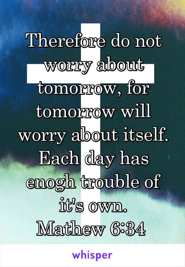  Therefore do not worry about tomorrow, for tomorrow will worry about itself. Each day has enogh trouble of it's own.
Mathew 6:34 