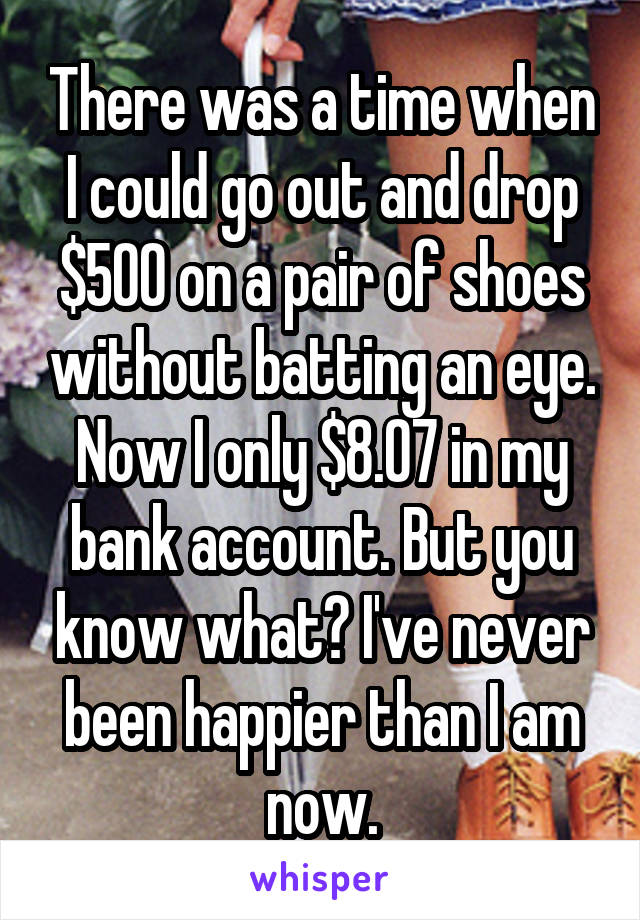 There was a time when I could go out and drop $500 on a pair of shoes without batting an eye. Now I only $8.07 in my bank account. But you know what? I've never been happier than I am now.